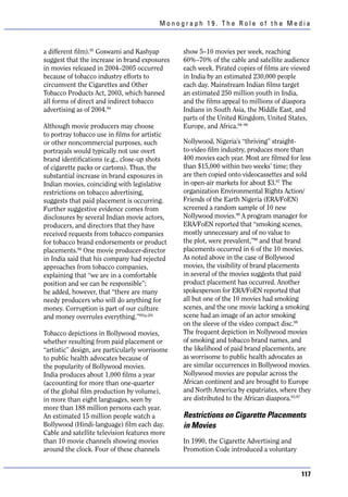Monograph 19. The Role of the Media



a different film).95 Goswami and Kashyap        show 5–10 movies per week, reaching
suggest that the increase in brand exposures    60%–70% of the cable and satellite audience
in movies released in 2004–2005 occurred        each week. Pirated copies of films are viewed
because of tobacco industry efforts to          in India by an estimated 230,000 people
circumvent the Cigarettes and Other             each day. Mainstream Indian films target
Tobacco Products Act, 2003, which banned        an estimated 250 million youth in India,
all forms of direct and indirect tobacco        and the films appeal to millions of diaspora
advertising as of 2004.94                       Indians in South Asia, the Middle East, and
                                                parts of the United Kingdom, United States,
Although movie producers may choose             Europe, and Africa.94–96
to portray tobacco use in films for artistic
or other noncommercial purposes, such           Nollywood, Nigeria’s “thriving” straight-
portrayals would typically not use overt        to-video film industry, produces more than
brand identifications (e.g., close-up shots     400 movies each year. Most are filmed for less
of cigarette packs or cartons). Thus, the       than $15,000 within two weeks’ time; they
substantial increase in brand exposures in      are then copied onto videocassettes and sold
Indian movies, coinciding with legislative      in open-air markets for about $3.97 The
restrictions on tobacco advertising,            organization Environmental Rights Action/
suggests that paid placement is occurring.      Friends of the Earth Nigeria (ERA/FoEN)
Further suggestive evidence comes from          screened a random sample of 10 new
disclosures by several Indian movie actors,     Nollywood movies.98 A program manager for
producers, and directors that they have         ERA/FoEN reported that “smoking scenes,
received requests from tobacco companies        mostly unnecessary and of no value to
for tobacco brand endorsements or product       the plot, were prevalent,”98 and that brand
placements.94 One movie producer-director       placements occurred in 6 of the 10 movies.
in India said that his company had rejected     As noted above in the case of Bollywood
approaches from tobacco companies,              movies, the visibility of brand placements
explaining that “we are in a comfortable        in several of the movies suggests that paid
position and we can be responsible”;            product placement has occurred. Another
he added, however, that “there are many         spokesperson for ERA/FoEN reported that
needy producers who will do anything for        all but one of the 10 movies had smoking
money. Corruption is part of our culture        scenes, and the one movie lacking a smoking
and money overrules everything.”95(p.20)        scene had an image of an actor smoking
                                                on the sleeve of the video compact disc.98
Tobacco depictions in Bollywood movies,         The frequent depiction in Nollywood movies
whether resulting from paid placement or        of smoking and tobacco brand names, and
“artistic” design, are particularly worrisome   the likelihood of paid brand placements, are
to public health advocates because of           as worrisome to public health advocates as
the popularity of Bollywood movies.             are similar occurrences in Bollywood movies.
India produces about 1,000 films a year         Nollywood movies are popular across the
(accounting for more than one-quarter           African continent and are brought to Europe
of the global film production by volume),       and North America by expatriates, where they
in more than eight languages, seen by           are distributed to the African diaspora.93,97
more than 188 million persons each year.
An estimated 15 million people watch a          Restrictions on Cigarette Placements
Bollywood (Hindi-language) film each day.       in Movies
Cable and satellite television features more
than 10 movie channels showing movies           In 1990, the Cigarette Advertising and
around the clock. Four of these channels        Promotion Code introduced a voluntary


                                                                                          117
 
