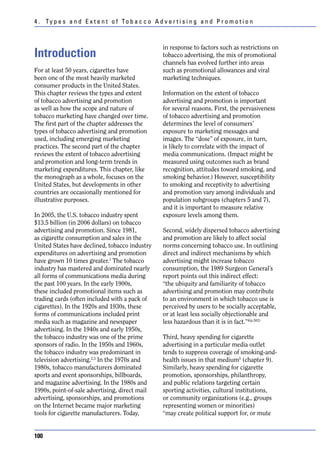 4 . Ty p e s a n d E x t e n t o f To b a c c o A d v e r t i s i n g a n d P r o m o t i o n



                                                      in response to factors such as restrictions on
Introduction                                          tobacco advertising, the mix of promotional
                                                      channels has evolved further into areas
For at least 50 years, cigarettes have                such as promotional allowances and viral
been one of the most heavily marketed                 marketing techniques.
consumer products in the United States.
This chapter reviews the types and extent             Information on the extent of tobacco
of tobacco advertising and promotion                  advertising and promotion is important
as well as how the scope and nature of                for several reasons. First, the pervasiveness
tobacco marketing have changed over time.             of tobacco advertising and promotion
The first part of the chapter addresses the           determines the level of consumers’
types of tobacco advertising and promotion            exposure to marketing messages and
used, including emerging marketing                    images. The “dose” of exposure, in turn,
practices. The second part of the chapter             is likely to correlate with the impact of
reviews the extent of tobacco advertising             media communications. (Impact might be
and promotion and long-term trends in                 measured using outcomes such as brand
marketing expenditures. This chapter, like            recognition, attitudes toward smoking, and
the monograph as a whole, focuses on the              smoking behavior.) However, susceptibility
United States, but developments in other              to smoking and receptivity to advertising
countries are occasionally mentioned for              and promotion vary among individuals and
illustrative purposes.                                population subgroups (chapters 5 and 7),
                                                      and it is important to measure relative
In 2005, the U.S. tobacco industry spent              exposure levels among them.
$13.5 billion (in 2006 dollars) on tobacco
advertising and promotion. Since 1981,                Second, widely dispersed tobacco advertising
as cigarette consumption and sales in the             and promotion are likely to affect social
United States have declined, tobacco industry         norms concerning tobacco use. In outlining
expenditures on advertising and promotion             direct and indirect mechanisms by which
have grown 10 times greater.1 The tobacco             advertising might increase tobacco
industry has mastered and dominated nearly            consumption, the 1989 Surgeon General’s
all forms of communications media during              report points out this indirect effect:
the past 100 years. In the early 1900s,               “the ubiquity and familiarity of tobacco
these included promotional items such as              advertising and promotion may contribute
trading cards (often included with a pack of          to an environment in which tobacco use is
cigarettes). In the 1920s and 1930s, these            perceived by users to be socially acceptable,
forms of communications included print                or at least less socially objectionable and
media such as magazine and newspaper                  less hazardous than it is in fact.”4(p.502)
advertising. In the 1940s and early 1950s,
the tobacco industry was one of the prime             Third, heavy spending for cigarette
sponsors of radio. In the 1950s and 1960s,            advertising in a particular media outlet
the tobacco industry was predominant in               tends to suppress coverage of smoking-and-
television advertising.2,3 In the 1970s and           health issues in that medium5 (chapter 9).
1980s, tobacco manufacturers dominated                Similarly, heavy spending for cigarette
sports and event sponsorships, billboards,            promotion, sponsorships, philanthropy,
and magazine advertising. In the 1980s and            and public relations targeting certain
1990s, point-of-sale advertising, direct mail         sporting activities, cultural institutions,
advertising, sponsorships, and promotions             or community organizations (e.g., groups
on the Internet became major marketing                representing women or minorities)
tools for cigarette manufacturers. Today,             “may create political support for, or mute


100
 