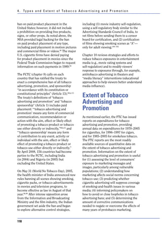 4 . Ty p e s a n d E x t e n t o f To b a c c o A d v e r t i s i n g a n d P r o m o t i o n



ban on paid product placement in the                  including (1) movie industry self-regulation,
United States; however, it did not include            using a self-regulatory body similar to the
a prohibition on providing free products,             Advertising Standards Council of India, to
signs, or other props. As noted above, the            vet films before sending them to a censor
MSA provided legal backing for the ban                board for certification, and (2) certification
on paid product placement of any type,                of films showing smoking scenes as “A”—
including paid placement in motion pictures           only for adult viewing.100–102
and commercial films or videos.80 The major
U.S. cigarette firms have denied paying               Chapter 10 reviews strategies and efforts to
for product placement in movies since the             reduce tobacco exposures in entertainment
Federal Trade Commission began to request             media (e.g., movie rating systems and
information on such payments in 1989.83               self-regulation) and to modify viewers’
                                                      response to exposures through, for example,
The FCTC (chapter 8) calls on each                    antitobacco advertising in theaters and
country that has ratified the treaty to               “media literacy” interventions (educational
enact a comprehensive ban of all tobacco              approaches to help viewers better understand
advertising, promotion, and sponsorship               media influence).
“in accordance with its constitution or
constitutional principles” (Article 13).66(p.11)
The treaty’s definitions of “tobacco                  Extent of Tobacco
advertising and promotion” and “tobacco
sponsorship” (Article 1) includes paid
                                                      Advertising and
placement: “‘tobacco advertising and                  Promotion
promotion’ means any form of commercial
communication, recommendation or                      As mentioned earlier, the FTC has issued
action with the aim, effect or likely effect          reports on expenditures for tobacco
of promoting a tobacco product or tobacco             advertising and promotion, providing
use either directly or indirectly,”66(p.4) and        annual data on expenditures for 1970–2005
“‘tobacco sponsorship’ means any form                 for cigarettes, for 1996–1997 for cigars,
of contribution to any event, activity or             and for 1985–2005 for smokeless tobacco.
individual with the aim, effect or likely             The FTC reports are the most readily
effect of promoting a tobacco product or              available sources of quantitative data on
tobacco use either directly or indirectly.”           the extent of tobacco advertising and
By April 2008, 154 countries had become               promotion. Information on the extent of
parties to the FCTC, including India                  tobacco advertising and promotion is useful
(in 2004) and Nigeria (in 2005) but                   for (1) assessing the level of consumers’
excluding the United States.                          exposure to marketing messages and
                                                      images, particularly among vulnerable
On May 31 (World No Tobacco Day), 2005,               populations; (2) understanding how
the health minister of India announced new            marketing affects social norms concerning
rules banning all scenes showing smoking,             tobacco use; (3) predicting whether
cigarette packs, or tobacco advertisements            cigarette advertising will suppress coverage
in movies and television programs, to                 of smoking-and-health issues in various
become effective as law in August of that             media; (4) informing policymakers on
year.96,99 After intense opposition arose             how to avoid or close loopholes in tobacco
from the Information and Broadcasting                 advertising bans; and (5) determining the
Ministry and the film industry, the Indian            amount of corrective communications
government set aside the ban and began                needed to negate or overcome the effects of
to explore alternative control strategies,            many years of protobacco marketing.


118
 