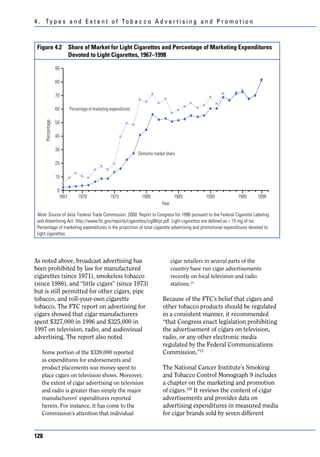4 . Ty p e s a n d E x t e n t o f To b a c c o A d v e r t i s i n g a n d P r o m o t i o n



 Figure 4.2 Share of Market for Light Cigarettes and Percentage of Marketing Expenditures
            Devoted to Light Cigarettes, 1967–1998

                   90

                   80

                   70

                   60       Percentage of marketing expenditures

                   50
      Percentage




                   40

                   30
                                                                   Domestic market share
                   20

                   10

                    0
                     1967        1970               1975             1980               1985          1990          1995    1998
                                                                                Year

 Note. Source of data: Federal Trade Commission. 2000. Report to Congress for 1998 pursuant to the Federal Cigarette Labeling
 and Advertising Act. http://www.ftc.gov/reports/cigarettes/cig98rpt.pdf. Light cigarettes are defined as < 15 mg of tar.
 Percentage of marketing expenditures is the proportion of total cigarette advertising and promotional expenditures devoted to
 light cigarettes.




As noted above, broadcast advertising has                                              cigar retailers in several parts of the
been prohibited by law for manufactured                                                country have run cigar advertisements
cigarettes (since 1971), smokeless tobacco                                             recently on local television and radio
(since 1986), and “little cigars” (since 1973)                                         stations.13
but is still permitted for other cigars, pipe
tobacco, and roll-your-own cigarette                                             Because of the FTC’s belief that cigars and
tobacco. The FTC report on advertising for                                       other tobacco products should be regulated
cigars showed that cigar manufacturers                                           in a consistent manner, it recommended
spent $327,000 in 1996 and $325,000 in                                           “that Congress enact legislation prohibiting
1997 on television, radio, and audiovisual                                       the advertisement of cigars on television,
advertising. The report also noted                                               radio, or any other electronic media
                                                                                 regulated by the Federal Communications
   Some portion of the $339,000 reported                                         Commission.”13
   as expenditures for endorsements and
   product placements was money spent to                                         The National Cancer Institute’s Smoking
   place cigars on television shows. Moreover,                                   and Tobacco Control Monograph 9 includes
   the extent of cigar advertising on television                                 a chapter on the marketing and promotion
   and radio is greater than simply the major                                    of cigars.120 It reviews the content of cigar
   manufacturers’ expenditures reported                                          advertisements and provides data on
   herein. For instance, it has come to the                                      advertising expenditures in measured media
   Commission’s attention that individual                                        for cigar brands sold by seven different


128
 