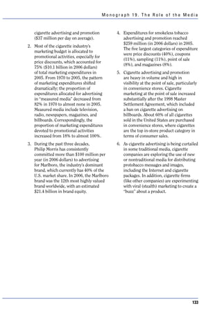 Monograph 19. The Role of the Media



   cigarette advertising and promotion        4. Expenditures for smokeless tobacco
   ($37 million per day on average).             advertising and promotion reached
                                                 $259 million (in 2006 dollars) in 2005.
2. Most of the cigarette industry’s
                                                 The five largest categories of expenditure
   marketing budget is allocated to
                                                 were price discounts (40%), coupons
   promotional activities, especially for
                                                 (11%), sampling (11%), point of sale
   price discounts, which accounted for
                                                 (8%), and magazines (8%).
   75% ($10.1 billion in 2006 dollars)
   of total marketing expenditures in         5. Cigarette advertising and promotion
   2005. From 1970 to 2005, the pattern          are heavy in volume and high in
   of marketing expenditures shifted             visibility at the point of sale, particularly
   dramatically; the proportion of               in convenience stores. Cigarette
   expenditures allocated for advertising        marketing at the point of sale increased
   in “measured media” decreased from            substantially after the 1998 Master
   82% in 1970 to almost none in 2005.           Settlement Agreement, which included
   Measured media include television,            a ban on cigarette advertising on
   radio, newspapers, magazines, and             billboards. About 60% of all cigarettes
   billboards. Correspondingly, the              sold in the United States are purchased
   proportion of marketing expenditures          in convenience stores, where cigarettes
   devoted to promotional activities             are the top in-store product category in
   increased from 18% to almost 100%.            terms of consumer sales.
3. During the past three decades,             6. As cigarette advertising is being curtailed
   Philip Morris has consistently                in some traditional media, cigarette
   committed more than $100 million per          companies are exploring the use of new
   year (in 2006 dollars) to advertising         or nontraditional media for distributing
   for Marlboro, the industry’s dominant         protobacco messages and images,
   brand, which currently has 40% of the         including the Internet and cigarette
   U.S. market share. In 2006, the Marlboro      packages. In addition, cigarette firms
   brand was the 12th most highly valued         (like other companies) are experimenting
   brand worldwide, with an estimated            with viral (stealth) marketing to create a
   $21.4 billion in brand equity.                “buzz” about a product.




                                                                                           133
 