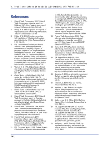 4 . Ty p e s a n d E x t e n t o f To b a c c o A d v e r t i s i n g a n d P r o m o t i o n



                                                           of 1999. Report of the Committee on
References                                                 Governmental Affairs, United States Senate,
                                                           to accompany S. 1877 to amend the Federal
1.  Federal Trade Commission. 2007. Federal                Report Elimination and Sunset Act of 1995.
    Trade Commission cigarette report for                  106th Congress, 1st Session. http://www
    2004 and 2005. http://www.ftc.gov/reports/             .senate.gov/~govt-aff/s1877_main.htm.
    tobacco/2007cigarette2004-2005.pdf.               12. Federal Register. 2001. Federal Trade
2. Pollay, R. W. 1994. Exposure of US youth to            Commission. Cigarette and smokeless
    cigarette television advertising in the 1960s.        tobacco reports; Request for public
    Tobacco Control 3 (2): 130–33.                        comment. Federal Register 66 (69): 18640.
3. Pollay, R. W. 1994. Promises, promises:            13. Federal Trade Commission. 1999. Cigar
    Self-regulation of US cigarette broadcast             sales and advertising and promotional
    advertising in the 1960s. Tobacco Control             expenditures for calendar years 1996
    3 (2): 134–44.                                        and 1997. http://www.ftc.gov/os/1999/07/
4. U.S. Department of Health and Human                    cigarreport1999.htm.
    Services. 1989. Reducing the health               14. Davis, R. M. 2000. The effects of tobacco
    consequences of smoking: 25 years of                  advertising, promotion, and sponsorship.
    progress. A report of the Surgeon General             Expert report submitted to the Canadian
    (DHHS publication no. [CDC] 89-8411).                 Department of Justice. http://legacy.library
    Rockville, MD: U.S. Department of Health              .ucsf.edu/tid/qmp11b00.
    and Human Services, Public Health Service,
                                                      15. U.K. Department of Health. 2002.
    Centers for Disease Control, National Center
                                                          Consultation on the draft: Tobacco
    for Chronic Disease Prevention and Health
                                                          advertising and promotion (sponsorship)
    Promotion, Office on Smoking and Health.
                                                          transitional regulations; tobacco advertising
    http://profiles.nlm.nih.gov/NN/B/B/X/S/.
                                                          and promotion (point of sale) regulations;
5. Warner, K. E. 1985. Cigarette advertising              tobacco advertising and promotion
    and media coverage of smoking and health.             (brandsharing) regulations. http://oldash.
    New England Journal of Medicine 312 (6):              org.uk/html/advspo/pdfs/consultation.pdf.
    384–88.
                                                      16. Kjønstad, A. 1985. An attempt to circumvent
6. United States v. Philip Morris USA, Civil              the ban on cigarette advertising in Norway.
    Action No. 99-CV-02496GK (D.C.C.)                     New York State Journal of Medicine 85:
    (United States’ final proposed finding of fact,       403–4.
    incorporating errata of August 16, 2005).
    http://www.usdoj.gov/civil/cases/tobacco2/        17. Simpson, D. 1994. Paris and beyond.
    US%20Executive%20Summary%                             Tobacco Control 3 (4): 302–7.
    20Redacted%2020050815.pdf.                        18. Joossens, L. 2001. How to circumvent
7. United States v. Philip Morris USA, Civil              tobacco advertising restrictions: The
    Action No. 99-CV-02496GK (D.D.C.)                     irrelevance of the distinction between
    (amended final opinion 2006).                         direct and indirect advertising. http://www
8. Federal Trade Commission. 1967. Federal                .globalink.org/tobacco/docs/eu-docs/
    Trade Commission report to Congress                   0102joossens.shtml.
    pursuant to the Federal Cigarette Labeling        19. Slade, J., and R. K. White. 1996. Marlboro
    and Advertising Act. http://legacy.library            classics: Sheep’s clothing. Tobacco Control
    .ucsf.edu/tid/qjf92f00.                               5 (4): 340–41.
9. Federal Trade Commission. 1986. Federal            20. U.S. Department of Health and Human
    Trade Commission report to Congress                   Services. 2002. How youths get cigarettes.
    pursuant to the Comprehensive Smokeless               The NHSDA Report. Rockville, MD:
    Tobacco Health Education Act of 1986. http://         U.S. Department of Health and Human
    legacy.library.ucsf.edu/tid/ofk98c00.                 Services, Public Health Service, Substance
10. Federal Trade Commission. 2007.                       Abuse and Mental Health Services, Office
    Smokeless tobacco report for the years                of Applied Studies. http://www.oas.samhsa
    2002–2005. Washington, DC: Federal Trade              .gov/2k2/YouthCigs/YouthCigs.cfm.
    Commission. http://www.ftc.gov/reports/           21. Sushma, C., and C. Sharang. 2005. Pan
    tobacco/02-05smokeless0623105.pdf.                    masala advertisements are surrogate for
11. U.S. Congress. Senate. 1999. Federal Reports          tobacco products. Indian Journal of Cancer
    Elimination and Sunset Act amendments                 42 (2): 94–8.



134
 
