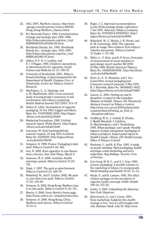 Monograph 19. The Role of the Media



22. OAG. 2007. Marlboro classics. http://www         39. Bogie, J. C. Approval recommendation:
    .igougo.com/attractions-reviews-b49160-              Lucky Strike package design exploratory.
    Hong_Kong-Marlboro_Classics.html.                    7 Jan 1991. American Tobacco Company.
23. R.J. Reynolds France. 1992. Communication            Bates No. 970530514-970530521. http://
    strategy and strategic plan 1992–1996.               legacy.library.ucsf.edu/tid/vty85f00.
    http://tobaccodocuments.org/misc_trial/          40. Wakefield, M., C. Morley, J. K. Horan, and
    RJRFRANCEPLAN1992-96.html.                           K. M. Cummings. 2002. The cigarette
24. Worldwide Brands, Inc. 1993. Worldwide               pack as image: New evidence from tobacco
    Brands Inc., strategic plan, 1993–1997.              industry documents. Tobacco Control
    http://tobaccodocuments.org/misc_trial/              11 Suppl. 1: i73–i80.
    WBIPLAN1993-97.html.                             41. Miller, L., T. Hirji, and R. P. Ferris. Principles
25. Aitken, P. P., D. S. Leathar, and                    of measurement of visual standout in
    F. J. O’Hagan. 1985. Children’s perceptions          pack design report number RD 2039.
    of advertisements for cigarettes. Social             23 May 1986. British American Tobacco.
    Science and Medicine 21 (7): 785–97.                 Bates No. 102699346/9502. http://bat.library
26. University of Strathclyde. 2001. Tobacco             .ucsf.edu/tid/bks46a99.
    brand stretching: A report prepared for the      42. Etzel, E., E. N. Monahan, and I. Ece.
    Department of Health. Glasgow: Univ. of              Camel filter revised packaging test:
    Strathclyde, Centre for Tobacco Control              Consumer research proposal. 2 Mar 1979.
    Research.                                            R. J. Reynolds. Bates No. 500566627–6632.
27. MacFadyen, L., G. Hastings, and                      http://legacy.library.ucsf.edu/tid/qxb79d00.
    A. M. MacKintosh. 2001. Cross-sectional          43. Gauvin, G. 2001. Putting an end to
    study of young people’s awareness of and             deception: A report to the Canadian
    involvement with tobacco marketing.                  Minister of Health. Ottawa, ON: Ministerial
    British Medical Journal 322 (7285): 513–17.          Advisory Council on Tobacco Control.
28. Arthur D. Little. Development of cigarette           http://www.cctc.ca/cctc/EN/fundamentals/
    packaging. 14 Oct 1963. Liggett and Myers.           cessation/basics/Putting_an_End_to
    Bates No. T130729022–9058. http://legacy             _Deception.pdf/view.
    .library.ucsf.edu/tid/yiq76d00.
                                                     44. Goldberg, M. E., J. Liefeld, K. Kindra,
29. Marketing Perceptions. 1992. Untitled                J. Madill-Marshall, J. Lefebvre,
    research report. Philip Morris. http://legacy        N. Martohardjono, and J. Vredenburg.
    .library.ucsf.edu/tid/afe72e00.                      1995. When packages can’t speak: Possible
30. Lancaster, W. Zack tracking/attitude                 impacts of plain and generic packaging of
    research request. 19 Aug 1974. Lorillard.            tobacco products. Expert panel report to
    Bates No. 91260420. http://legacy.library            Health Canada. Ottawa, ON: Health Canada,
    .ucsf.edu/tid/jvr90e00.                              Office of Tobacco Control.
31. Simpson, D. 1999. France: Packaging is kids      45. Rootman, I., and B. R. Flay. 1995. A study
    stuff. Tobacco Control 8 (4): 362.                   on youth smoking: Plain packaging, health
32. Ives, N. 2002. Kool cigarettes in new flavors        warnings, event marketing and price
    draw criticism. New York Times, March 9.             reductions. Key findings. Toronto: Univ.
33. Swanson, M. G. 2006. Australia: Health               of Toronto.
    warnings canned. Tobacco Control 15 (3):         46. Carr-Greg, M. R. C., and A. J. Gray. 1993.
    151.                                                 Generic packaging: A possible solution to
34. Slade, J. 1997. The pack as advertisement.           the marketing of tobacco to young people.
    Tobacco Control 6 (3): 169–70.                       World Smoking and Health 18 (2): 11–13.
35. Wakefield, M., and T. Letcher. 2002. My pack     47. Beede, P., and R. Lawson. 1992. The effect
    is cuter than your pack. Tobacco Control             of plain packages on the perception of
    11 (2): 154–66.                                      cigarette health warnings. Public Health
36. Simpson, D. 2002. Hong Kong: Marlboro tries          106 (4): 315–22.
    it on (the pack). Tobacco Control 11 (3): 171.   48. Godin, S. 2001. Unleashing the ideavirus.
37. Martin, S. 2008. Svein Martin’s home page.           New York: Hyperion.
    http://home.online.no/~smpeders/ind-a.htm.       49. Khermouch, G., and J. Green. 2001.
38. Simpson, D. 2006. Hong Kong, China:                  Buzz marketing: Suddenly this stealth
    Marlboro pack sleeves. Tobacco Control               strategy is hot—but it’s still fraught with
    15 (1): 6.                                           risk. Business Week, July 30. http://www



                                                                                                       135
 