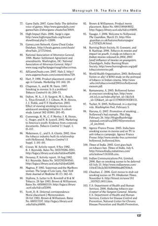 Monograph 19. The Role of the Media



77. Game Daily. 2007. Game Daily: The definitive     92. Brown & Williamson. Product movie
    voice of games. http://www.gamedaily.com/             placement. Bates No. 680118048/8052.
    games/halo-2/xbox/game-cheats/list/300/0.             http://legacy.library.ucsf.edu/tid/ccv04f00.
78. High Impact Halo. 2006. Sarge’s cigar.           93. Vasagar, J. 2006. Welcome to Nollywood.
    http://www.highimpacthalo.org/forum/                  The Guardian, March 23. http://film
    showthread.php?t=12699.                               .guardian.co.uk/features/featurepages/
79. Gamez.com Network. Game Cheat Codes                   0,,1737425,00.html.
    Database. http://cheats.gamez.com/cheats/        94. Burning Brain Society, H. Goswami, and
    xbox/halo_2/175.html.                                 R. Kashyap. 2006. Tobacco in movies and
80. National Association of Attorneys General.            impact on youth: A study on tobacco in
    1998. Master Settlement Agreement and                 Indian movies released in 2004, 2005
    amendments. Washington, DC: National                  [and] influence of movies on youngsters.
    Association of Attorneys General. http://             Chandigarh, India: Burning Brain
    www.naag.org/backpages/naag/tobacco/msa.              Society. http://www.burningbrain.org/pdf/
                                                          tobaccoinmovies.pdf.
81. AZGameCheats.com. 2007. Halo 2. http://
    www.azgamecheats.com/content/xbox/729.           95. World Health Organization. 2003. Bollywood:
                                                          Victim or ally? A WHO study on the portrayal
82. Hart, P. 1996. Product placement comes of             of tobacco in Indian cinema. http://www
    age in Canada. Marketing 101 (44): 20.                .who.int/tobacco/wntd/2003/en/bollywood-
83. Chapman, S., and R. M. Davis. 1997.                   exesum.pdf.
    Smoking in movies: Is it a problem?              96. Ramaswamy, A. 2005. Bollywood fumes
    Tobacco Control 6 (4): 269–71.                        at onscreen smoking ban. http://www
84. Dalton, M. A., J. D. Sargent, M. L. Beach,            .int.iol.co.za/index.php?set_id=1&click
    L. Titus-Ernstoff, J. J. Gibson, M. B. Ahrens,        _id=126&art_id=qw1117968301935R131.
    J. J. Tickle, and T. F. Heatherton. 2003.        97. Tucker, N. 2005. Nollywood, in a starring
    Effect of viewing smoking in movies on                role. Washington Post, February 5.
    adolescent smoking initiation: A cohort
    study. Lancet 362 (9380): 281–85.                98. Haruna, G. 2007. Promotion of smoking…
                                                          Nollywood’s bad example. This Day,
85. Cummings, K. M., C. P. Morley, J. K. Horan,           February 26. http://blogsofbainbridge
    C. Steger, and N. R. Leavell. 2002. Marketing         .typepad.com/africa/2007/02/promotion
    to America’s youth: Evidence from corporate           _of_sm.html.
    documents. Tobacco Control 11 Suppl. 1:
    I5–I17.                                          99. Agence France Presse. 2005. India bans
                                                          smoking scenes in movies and on TV in
86. Mekemson, C., and S. A. Glantz. 2002. How             anti-tobacco campaign. Agence France
    the tobacco industry built its relationship           Presse: http://www.smoke-free.ca/movies/
    with Hollywood. Tobacco Control 11                    bollywood_hollywood.htm.
    Suppl. 1: i81–i91.
                                                     100. Times of India. 2005. Govt goes back
87. Cowan, W. Activity report. 9 Nov 1982.                on tobacco ban. Times of India, July 6.
    R. J. Reynolds. Bates No. 503579586–9591.             http://timesofindia.indiatimes.com/
    http://legacy.library.ucsf.edu/tid/dow85d00.          articleshow/1161658.cms.
88. Devaney, F. Activity report. 10 Aug 1982.        101. Indlaw Communications Pvt. Limited.
    R.J. Reynolds. Bates No. 503579539/9541.              2006. Ban on smoking scenes to be deferred
    http://legacy.library.ucsf.edu/tid/dyx62d00.          till July 31. http://www.indlawnews.com/
89. Magnus, P. 1985. Superman and the Marlboro            110e4714c2c561939960bfed8f7939c8.
    woman. The lungs of Lois Lane. New York          102. Chauhan, C. 2006. Govt moves to stub out
    State Journal of Medicine 85 (7): 342–43.             smoking scenes on TV. Hindustan Times,
90. Stallone, S. Letter to B. Kovoloff of B & W           November 6. http://htnext.in/news/181
    Tobacco. 28 Apr 1983. Brown & Williamson.             _1837621,0011.htm.
    Bates No. 6850883119. http://legacy.library      103. U.S. Department of Health and Human
    .ucsf.edu/tid/cuf33f00.                               Services. 2000. Reducing tobacco use:
91. Scott, D. R. [Internal correspondence:                A report of the Surgeon General. Atlanta:
    Movie placement.] Memorandum.                         U.S. Department of Health and Human
    26 Oct 1983. Brown & Williamson. Bates                Services, Centers for Disease Control and
    No. 680517197. http://legacy.library.ucsf             Prevention, National Center for Chronic
    .edu/tid/xcj04f00.                                    Disease Prevention and Health Promotion,



                                                                                                  137
 