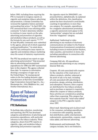 4 . Ty p e s a n d E x t e n t o f To b a c c o A d v e r t i s i n g a n d P r o m o t i o n



before 1993, including those requiring the            the cigarette report for 2004/20051), are
FTC to transmit to Congress reports on                presented below, alphabetically. As explained
cigarette and smokeless tobacco advertising           within the definitions, this classification
and promotion. A Senate Committee has                 system has been structured to avoid double
reviewed the legislative history and detail           counting of expenditures in more than
surrounding that action.11 In April 2001, the         one category. For example, expenditures
FTC announced that it was soliciting public           for a magazine advertisement promoting
comments “to help it determine whether                a cigarette-sponsored event appear in the
to continue to issue reports on the sales,            “sponsorships” category but are excluded
advertising and promotion of cigarettes               from the “magazines” category.
and smokeless tobacco products, as well as
the formats for any such reports.”12(p.18640)         Audiovisual. Audiovisual or video
At least 98 public comments were submitted            advertising on any medium of electronic
to the agency, almost all of which supported          communications not subject to the Federal
continued publication.12 As noted above,              Communications Commission’s jurisdiction,
the FTC has continued to issue reports on             including screens at motion picture theaters,
cigarette and smokeless tobacco marketing             video cassettes, and monitors in stores, but
since the sunset of statutory requirements.           excluding expenditures in connection with
                                                      Internet advertising.
The FTC has produced one report on cigar
advertising and promotion13 that presented            Company Web site. All expenditures
data on advertising and promotional                   associated with advertising on any company
expenditures for 1996 and 1997 (summarized            Internet Web site.
later in this chapter). The agency collected
these data “in response to information                Coupons. All costs associated with coupons
showing a resurgence of cigar use in                  for the reduction of the retail price of
the United States,” by issuing special                tobacco products, whether redeemed at
orders to the five leading domestic cigar             the point of sale or by mail, including
manufacturers at that time (Consolidated              all costs associated with advertising or
Cigar Corporation; General Cigar Co., Inc.;           promotion, design, printing, distribution,
Havatampa Inc.; John Middleton Inc.; and              and redemption. However, when coupons
Swisher International, Inc.).                         are distributed for free tobacco products
                                                      and no purchase or payment is required to
Types of Tobacco                                      obtain the coupons or tobacco products,
                                                      these activities are considered as sampling
Advertising and                                       rather than couponing. This category has
                                                      been separate from the “retail-value-added”
Promotion                                             category in the FTC’s cigarette reports
                                                      since 1997.
FTC Definitions
                                                      Direct mail. Advertising sent via direct mail
To facilitate data collection, monitoring,            to the consumer, excluding expenditures
and reporting, the FTC has developed                  in connection with sampling, specialty
categories and definitions of advertising and         item distribution, public entertainment,
promotion expenditures, with particular               endorsements, sponsorships, coupons, retail
reference to the tobacco industry. These              value added, and Internet advertising.
categories, drawn from FTC reports on
cigarette, cigar, and smokeless tobacco               Endorsements and testimonials. This
advertising and promotion (especially                 category includes, but is not limited to,


102
 
