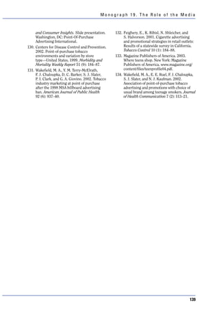 Monograph 19. The Role of the Media



     and Consumer Insights. Slide presentation.      132. Feighery, E., K. Ribisl, N. Shleicher, and
     Washington, DC: Point-Of-Purchase                    S. Halvorson. 2001. Cigarette advertising
     Advertising International.                           and promotional strategies in retail outlets:
130. Centers for Disease Control and Prevention.          Results of a statewide survey in California.
     2002. Point-of-purchase tobacco                      Tobacco Control 10 (1): 184–88.
     environments and variation by store             133. Magazine Publishers of America. 2003.
     type—United States, 1999. Morbidity and              Where teens shop. New York: Magazine
     Mortality Weekly Report 51 (9): 184–87.              Publishers of America. www.magazine.org/
131. Wakefield, M. A., Y. M. Terry-McElrath,              content/files/teenprofile04.pdf.
     F. J. Chaloupka, D. C. Barker, S. J. Slater,    134. Wakefield, M. A., E. E. Ruel, F. J. Chaloupka,
     P. I. Clark, and G. A. Giovino. 2002. Tobacco        S. J. Slater, and N. J. Kaufman. 2002.
     industry marketing at point of purchase              Association of point-of-purchase tobacco
     after the 1998 MSA billboard advertising             advertising and promotions with choice of
     ban. American Journal of Public Health               usual brand among teenage smokers. Journal
     92 (6): 937–40.                                      of Health Communication 7 (2): 113–21.




                                                                                                    139
 