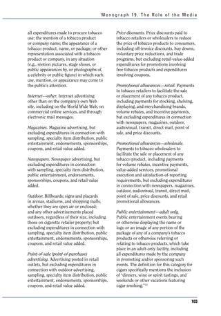 Monograph 19. The Role of the Media



all expenditures made to procure tobacco        Price discounts. Price discounts paid to
use; the mention of a tobacco product           tobacco retailers or wholesalers to reduce
or company name; the appearance of a            the price of tobacco products to consumers,
tobacco product, name, or package; or other     including off-invoice discounts, buy downs,
representation associated with a tobacco        voluntary price reductions, and trade
product or company, in any situation            programs, but excluding retail-value-added
(e.g., motion pictures, stage shows, or         expenditures for promotions involving
public appearances by, or photographs of,       free tobacco products and expenditures
a celebrity or public figure) in which such     involving coupons.
use, mention, or appearance may come to
the public’s attention.                         Promotional allowances—retail. Payments
                                                to tobacco retailers to facilitate the sale
Internet—other. Internet advertising            or placement of any tobacco product,
other than on the company’s own Web             including payments for stocking, shelving,
site, including on the World Wide Web, on       displaying, and merchandising brands,
commercial online services, and through         volume rebates, and incentive payments,
electronic mail messages.                       but excluding expenditures in connection
                                                with newspapers, magazines, outdoor,
Magazines. Magazine advertising, but            audiovisual, transit, direct mail, point of
excluding expenditures in connection with       sale, and price discounts.
sampling, specialty item distribution, public
entertainment, endorsements, sponsorships,      Promotional allowances—wholesale.
coupons, and retail value added.                Payments to tobacco wholesalers to
                                                facilitate the sale or placement of any
Newspapers. Newspaper advertising, but          tobacco product, including payments
excluding expenditures in connection            for volume rebates, incentive payments,
with sampling, specialty item distribution,     value-added services, promotional
public entertainment, endorsements,             execution and satisfaction-of-reporting
sponsorships, coupons, and retail value         requirements, but excluding expenditures
added.                                          in connection with newspapers, magazines,
                                                outdoor, audiovisual, transit, direct mail,
Outdoor. Billboards; signs and placards         point of sale, price discounts, and retail
in arenas, stadiums, and shopping malls,        promotional allowances.
whether they are open air or enclosed;
and any other advertisements placed             Public entertainment—adult only.
outdoors, regardless of their size, including   Public entertainment events bearing
those on cigarette retailer property; but       or otherwise displaying the name or
excluding expenditures in connection with       logo or an image of any portion of the
sampling, specialty item distribution, public   package of any of a company’s tobacco
entertainment, endorsements, sponsorships,      products or otherwise referring or
coupons, and retail value added.                relating to tobacco products, which take
                                                place in an adult-only facility, including
Point-of-sale (point-of-purchase)               all expenditures made by the company
advertising. Advertising posted in retail       in promoting and/or sponsoring such
outlets, but excluding expenditures in          events. The definition for this category for
connection with outdoor advertising,            cigars specifically mentions the inclusion
sampling, specialty item distribution, public   of “dinners, wine or spirit tastings, and
entertainment, endorsements, sponsorships,      weekends or other vacations featuring
coupons, and retail value added.                cigar smoking.”13


                                                                                           103
 