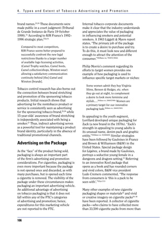 4 . Ty p e s a n d E x t e n t o f To b a c c o A d v e r t i s i n g a n d P r o m o t i o n



brand names.23,24 These documents were                Internal tobacco corporate documents
made public in a court judgment (Tribunal             make it clear that the industry understands
de Grande Instance de Paris 19 October                and appreciates the value of packaging
1998).15 According to RJR France’s 1992–              in influencing smokers and potential
1996 strategic plan,23(p.4)                           smokers. A 1963 Liggett & Myers report
                                                      states, “The primary job of the package
   Compared to most competitors,                      is to create a desire to purchase and try.
   RJR France seems better prepared to                To do this, it must look new and different
   successfully confront the new legal                enough to attract the attention of the
   restrictions thanks to a larger number             consumer.”28(Bates no. TI3072-9042)
   of available logo licensing activities,
   (Camel Trophy watches, Camel boots,                Philip Morris’s comment regarding its
   Camel collection/shops, Winston wear)              efforts to target women provides one
   allowing a satisfactory communication              example of how packaging is used to
   continuity behind [the] Camel and                  influence specific target markets or niches:
   Winston [brands].
                                                         Some women admit they buy Virginia
Tobacco control research has also borne out              Slims, Benson & Hedges, etc. when
the connection between brand stretching                  they go out at night, to complement
and promotion of the sponsoring tobacco                  a desire to look more feminine and
products. Initial research shows that                    stylish.…29(Bates no. 2060037888) Women are
advertising for the nontobacco product or                a primary target for our innovative
service is consistently seen as advertising              packaging task.29(Bates no. 2060037905)
for the sponsoring tobacco brand,25,26 while
15-year-olds’ awareness of brand stretching           In appealing to the youth segment,
is independently associated with being a              Lorillard developed unique packaging for
smoker.27 Thus, indirect advertising serves           Zack (a new brand in the 1970s). “Zack’s
as a powerful tool for maintaining a product          strength in appealing to young adults is
brand identity, particularly in the absence of        its unusual name, denim pack and graphic
traditional promotional channels.                     entity.”30(Bates no. 91260420) Similar strategies
                                                      have been followed by Gauloises in France
Advertising on the Package                            and Brown & Williamson (B&W) in the
                                                      United States. Special package design
As the “face” of the product being sold,              for Légères, a brand made by Gauloises,
packaging is always an important part                 portrays a seductive young female in a
of the firm’s advertising and promotion               dungeons and dragons setting.31 Referring
considerations. For cigarettes, packaging is          to an innovative Kool package that
even more important because the package               opens as a book and has rounded corners
is not opened once and discarded, as with             and vivid colors, B&W vice president
many purchases, but is opened each time               Ludo Cremers commented, “The response
a cigarette is removed. The visibility of the         from consumers is ‘this is a pack to be
package under these circumstances makes               seen with’.”32(p.C11)
packaging an important advertising vehicle.
An additional advantage of advertising                Many other examples of new cigarette
on tobacco packaging is that it does not              packaging shapes or materials33 and vivid
fall within any of the FTC’s categories               or creative imagery on cigarette packs34–36
of advertising and promotion; hence,                  have been reported. A collector of cigarette
expenditures for this marketing vehicle               packs—who claims to have collected more
are not reported to the FTC.                          than 33,500 cigarette packs from more than


106
 