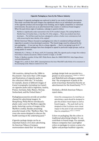 Monograph 19. The Role of the Media



                          Cigarette Packaging as Seen by the Tobacco Industry

  The impact of cigarette packaging was explored in detail in one study of industry documents.
  This study concluded that pack imagery has significant effects on an individual’s perception
  of the cigarette product and encourages trial smoking, and in highly competitive or restricted
  environments, the pack acts as an advertisement that creates or reinforces brand imagery.a
  When the pack shows signs of weakness, redesign is quick to follow:
      Marlboro is significantly under-represented in the 27.5% menthol category. The existing Marlboro
      Menthol has a 0.2 market share, or less than 1% of the category.… Three new products have been
      developed.… The full flavor pack has been redesigned to achieve a fresher more contemporary look
      while preserving the basic identity of the original.b
  British American Tobacco focused on packaging even when it considered selling individual
  cigarettes to people in less-developed countries: “The brand image must be enhanced by the
  new packaging … if you just say, this is a cheap cigarette … they’re not going to go for it.” c
  In addition, cigarette packages have been designed to appeal to particular target groups, such as
  young adults or women.
  a
   Wakefield, M., C. Morley, J. K. Horan, and K. M. Cummings. 2002. The cigarette pack as image: New evidence
  from tobacco industry documents. Tobacco Control 11 Suppl. 1: i73–I80.
  b
   Fuller, S. Marlboro menthol. 30 Sep 1987. Philip Morris. Bates No. 2048517809/7813. http://legacy.library
  .ucsf.edu/tid/jqm92e00.
  c
   Muggli, M. E., and R. D. Hurt. 2003. Listening between the lines: What BAT really thinks of its consumers in
  the developing world. Tobacco Control 12 (1): 104.




140 countries, dating from the 1890s to                     package design look can provide for a
the present—has more than 1,700 images                      greater in-store presence,”39(Bates no. 94600013)
and illustrations of cigarette packs on                     and Wakefield and colleagues explained
the collection’s Web site.37 It includes,                   that “the arrangement of packs at the
for example, dozens of different images of                  point of purchase themselves become an
Camel iconography (including Joe Camel)                     advertisement for the brand family.”40(p.i76)
on cigarette packs sold in Argentina, Austria,
France, Germany, Italy, Mexico, Norway,                     Similarly, a British American Tobacco
Switzerland, and the United States.37                       report states,

Packaging accessories provide yet another                      Given the consequences of a total ban on
channel for advertising imagery. In                            advertising, a pack should be designed to
Hong Kong, Philip Morris introduced a                          give the product visual impact as well as
plastic outer cover for Marlboro cigarette                     brand imagery.… The pack itself can be
packs, featuring a series of images of the                     designed so that it achieves more visual
Marlboro cowboy. Besides presenting                            impact in the point of sale environment
powerful visuals of the “Marlboro Man,” the                    than its competitors.41(Bates no. 102699354)
cover also seems designed to obscure the
health warning on the underlying pack.38                    Colors on packaging, like the colors in
                                                            traditional advertising (chapter 3), can
Cigarette package design can be an                          contribute to brand image. For example,
important feature of in-store advertising.                  tobacco companies have used lighter
An American Tobacco Company                                 colors on packages to convey a sense of a
memorandum stated that “an integrated                       lighter and perhaps healthier cigarette.


                                                                                                                  107
 