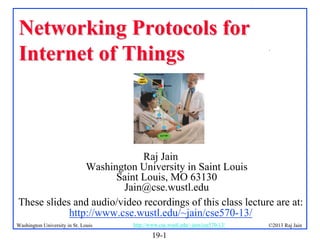 Networking Protocols for
Internet of Things

.

Raj Jain
Washington University in Saint Louis
Saint Louis, MO 63130
Jain@cse.wustl.edu
These slides and audio/video recordings of this class lecture are at:
http://www.cse.wustl.edu/~jain/cse570-13/
Washington University in St. Louis

http://www.cse.wustl.edu/~jain/cse570-13/

19-1

©2013 Raj Jain

 