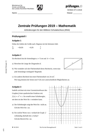 M MSA HT A 2019
Name: ____________________________________ Klasse: _________
 M 2019 Nur für den Dienstgebrauch! Seite 1 von 6
Zentrale Prüfungen 2019 – Mathematik
Anforderungen für den Mittleren Schulabschluss (MSA)
Prüfungsteil I
Aufgabe 1
Ordne die Zahlen der Größe nach. Beginne mit der kleinsten Zahl.
0,626 6,26
Aufgabe 2
Ein Rechteck hat die Seitenlängen 5 cm und 3 cm.
a) Berechne die Länge der Diagonalen .
b) Wie verändert sich der Flächeninhalt dieses Rechtecks, wenn man
jede Seitenlänge verdoppelt? Begründe.
c) Ein anderes Rechteck hat einen Flächeninhalt von 24 cm2
.
Wie lang könnten die Seiten sein? Gib zwei unterschiedliche Möglichkeiten an.
Aufgabe 3
Isabelle zeichnet mit einer Geometriesoftware den
Graphen f einer quadratischen Funktion mit:
. Sie erstellt einen Schieberegler,
mit dem sie den Wert für verändern kann.
a) Der Schieberegler zeigt den Wert für nicht an.
Gib den Wert für an.
b) Für welche Werte von verläuft der Graph
vollständig oberhalb der -Achse?
Gib den Bereich für c an.
Zentrale
Prüfungen
10
4378
 