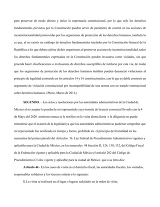 para preservar de modo directo y único la supremacía constitucional, por lo que sólo los derechos
fundamentales previstos por la Constitución pueden servir de parámetro de control en las acciones de
inconstitucionalidad promovidas por los organismos de protección de los derechos humanos, también lo
es que, al no existir un catálogo de derechos fundamentales tutelados por la Constitución General de la
República a los que deban ceñirse dichos organismos al promover acciones de inconstitucionalidad, todos
los derechos fundamentales expresados en la Constitución pueden invocarse como violados, sin que
proceda hacer clasificaciones o exclusiones de derechos susceptibles de tutelarse por esta vía, de modo
que los organismos de protección de los derechos humanos también pueden denunciar violaciones al
principio de legalidad contenido en los artículos 14 y 16 constitucionales, con lo que es dable construir un
argumento de violación constitucional por incompatibilidad de una norma con un tratado internacional
sobre derechos humanos. (Pleno, Marzo de 2011,)
SEGUNDO. – Los actos y resoluciones por las autoridades administrativas de la Ciudad de
México al no aceptar la prueba de mi representado cuyo tramite de licencia comercial llevado con la 4
de Mayo del 2020 asimismo nunca se le notifico en la visita domiciliaria o la diligencia no puede
entenderse que el examen de la legalidad ya que las autoridades administrativas pudieron comprobar que
mi representado fue notificado en tiempo y forma, prohibido en el principio de formalidad en los
numerales del primer párrafo del Artículos 36. Ley Federal de Procedimiento Administrativo vigentes y
aplicables para la Ciudad de México, en los numerales 44 fracción II, 124, 130, 132, del Código Fiscal
de la Federación vigente y aplicable para la Ciudad de México el artículo 202 del Código de
Procedimientos Civiles vigente y aplicable para la ciudad de México que a su letra dice
Artículo 44.- En los casos de visita en el domicilio fiscal, las autoridades fiscales, los visitados,
responsables solidarios y los terceros estarán a lo siguiente:
I. La visita se realizará en el lugar o lugares señalados en la orden de visita.
 
