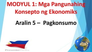 Aralin 5 – Pagkonsumo
MODYUL 1: Mga Pangunahing
Konsepto ng Ekonomiks
 