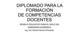 DIPLOMADO PARA LA
FORMACIÓN
DE COMPETENCIAS
DOCENTES
MODELO EDUCATIVO PARA EL SIGLO XXI
DIMENSIÓN ACADÉMICA
Ing. Ind. Daniel Carrera Pichardo.
 