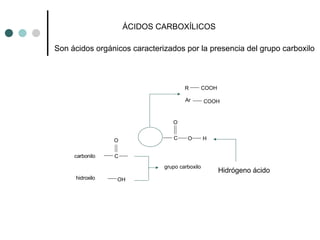 ÁCIDOS CARBOXÍLICOS
Son ácidos orgánicos caracterizados por la presencia del grupo carboxilo
OH
C
O
carbonilo
hidroxilo
O H
grupo carboxilo
C
O
R COOH
Ar COOH
Hidrógeno ácido
 