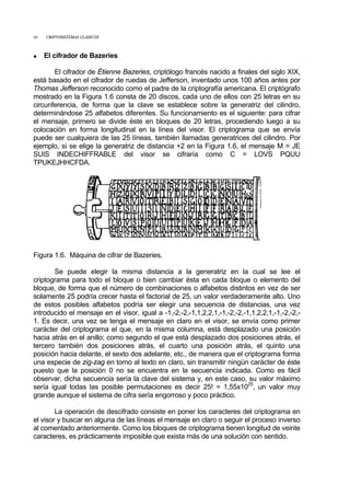 10 CRIPTOSISTEMAS CLÁSICOS
• El cifrador de Bazeries
El cifrador de Étienne Bazeries, criptólogo francés nacido a finales del siglo XIX,
está basado en el cifrador de ruedas de Jefferson, inventado unos 100 años antes por
Thomas Jefferson reconocido como el padre de la criptografía americana. El criptógrafo
mostrado en la Figura 1.6 consta de 20 discos, cada uno de ellos con 25 letras en su
circunferencia, de forma que la clave se establece sobre la generatriz del cilindro,
determinándose 25 alfabetos diferentes. Su funcionamiento es el siguiente: para cifrar
el mensaje, primero se divide éste en bloques de 20 letras, procediendo luego a su
colocación en forma longitudinal en la línea del visor. El criptograma que se envía
puede ser cualquiera de las 25 líneas, también llamadas generatrices del cilindro. Por
ejemplo, si se elige la generatriz de distancia +2 en la Figura 1.6, el mensaje M = JE
SUIS INDECHIFFRABLE del visor se cifraría como C = LOVS PQUU
TPUKEJHHCFDA.
Figura 1.6. Máquina de cifrar de Bazeries.
Se puede elegir la misma distancia a la generatriz en la cual se lee el
criptograma para todo el bloque o bien cambiar ésta en cada bloque o elemento del
bloque, de forma que el número de combinaciones o alfabetos distintos en vez de ser
solamente 25 podría crecer hasta el factorial de 25, un valor verdaderamente alto. Uno
de estos posibles alfabetos podría ser elegir una secuencia de distancias, una vez
introducido el mensaje en el visor, igual a -1,-2,-2,-1,1,2,2,1,-1,-2,-2,-1,1,2,2,1,-1,-2,-2,-
1. Es decir, una vez se tenga el mensaje en claro en el visor, se envía como primer
carácter del criptograma el que, en la misma columna, está desplazado una posición
hacia atrás en el anillo; como segundo el que está desplazado dos posiciones atrás, el
tercero también dos posiciones atrás, el cuarto una posición atrás, el quinto una
posición hacia delante, el sexto dos adelante, etc., de manera que el criptograma forma
una especie de zig-zag en torno al texto en claro, sin transmitir ningún carácter de éste
puesto que la posición 0 no se encuentra en la secuencia indicada. Como es fácil
observar, dicha secuencia sería la clave del sistema y, en este caso, su valor máximo
sería igual todas las posible permutaciones es decir 25! = 1,55x1025
, un valor muy
grande aunque el sistema de cifra sería engorroso y poco práctico.
La operación de descifrado consiste en poner los caracteres del criptograma en
el visor y buscar en alguna de las líneas el mensaje en claro o seguir el proceso inverso
al comentado anteriormente. Como los bloques de criptograma tienen longitud de veinte
caracteres, es prácticamente imposible que exista más de una solución con sentido.
 