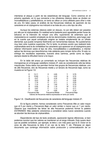 CRIPTOSISTEMAS CLÁSICOS 15
intentarse el ataque a partir de las estadísticas del lenguaje. Como veremos en el
próximo apartado, en lo que concierne a los cifradores clásicos éstos se dividen en
monoalfabéticos y polialfabéticos, en tanto se utilice un único alfabeto para cifrar o más
de uno. En tales casos, el análisis de las frecuencias relativas de aparición de los
caracteres en el criptograma nos indicará si se trata de uno u otro tipo de cifra.
Aunque los sistemas clásicos estén en desuso, no por ello deben ser pasados
por alto por el criptoanalista. En realidad sería bastante poco agradable perder horas de
esfuerzo en la intención de romper una cifra, suponiendo de antemano que el
criptosistema en cuestión empleado es de los denominados modernos, para luego caer
en la cuenta que aquel complicado enigma se trataba simplemente de un cifrado
elemental, que puede romperse fácilmente con herramientas básicas. No quedaríamos
muy bien ante nuestros superiores. Por lo tanto, la primera acción que realizará todo
criptoanalista será la de contabilizar los caracteres que aparecen en el criptograma para
obtener información sobre el tipo de cifra, monoalfabético o polialfabético, e intentar
aplicar las técnicas que describiremos más adelante para romper dicha cifra. Si esto no
entrega los resultados esperados, buscará otros caminos, yendo como es lógico
siempre desde la dificultad menor a la mayor.
En la tabla del anexo ya comentado se incluyen las frecuencias relativas de
monogramas en el lenguaje castellano módulo 27, esto es considerando sólo las letras
mayúsculas. Estos datos nos permiten formar tres grupos de frecuencias relativas: uno
de alta frecuencia, otro de frecuencia media y un tercero de frecuencia baja, como se
muestra en la Figura 1.8.
E 13,11 C 4,85 Y 0,79
A 10,60 L 4,42 Q 0,74
S 8,47 U 4,34 H 0,60
O 8,23 M 3,11 Z 0,26
I 7,16 P 2,71 J 0,25
N 7,14 G 1,40 X 0,15
R 6,95 B 1,16 W 0,12
D 5,87 F 1,13 K 0,11
T 5,40 V 0,82 Ñ 0,10
Frecuencia Alta Frecuencia Media Frecuencia Baja
Valores de frecuencia relativa expresadas en tanto por ciento
Figura 1.8. Clasificación de frecuencias de caracteres del lenguaje módulo 27.
En la figura anterior, hemos considerado como Frecuencia Alta un valor mayor
que el 5 por ciento y Frecuencia Baja un valor similar o menor que un 1 por ciento.
Observe que mezclando las letras de alta frecuencia podemos formar la palabra
ESTIRANDO. Más adelante volveremos a considerar estos nueve caracteres cuando
se aborden las técnicas de criptoanálisis.
Dependiendo del tipo de texto analizado, aparecerán ligeras diferencias, si bien
podemos concluir que los valores se mantienen en el rango indicado. Esto quiere decir
que es posible considerar, por ejemplo, la letra L con más peso que la D, incluir en la
zona de alta frecuencia la letra C en vez de la letra T, etc. Piénsese en algún
documento que contenga información sobre producción y comercialización de un
 