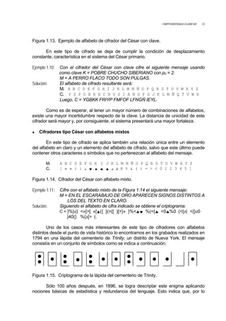 CRIPTOSISTEMAS CLÁSICOS 23
Figura 1.13. Ejemplo de alfabeto de cifrador del César con clave.
En este tipo de cifrado se deja de cumplir la condición de desplazamiento
constante, característica en el sistema del César primario.
Ejemplo 1.10: Con el cifrador del César con clave cifre el siguiente mensaje usando
como clave K = POBRE CHUCHO SIBERIANO con p0 = 2.
M = A PERRO FLACO TODO SON PULGAS.
Solución: El alfabeto de cifrado resultante será:
Mi A B C D E F G H I J K L M N Ñ O P Q R S T U V W X Y Z
Ci Y Z P O B R E C H U S I A N D F G J K L M Ñ Q T V W X
Luego, C = YGBKK FRIYP FMFOF LFNGÑ IEYL.
Como es de esperar, al tener un mayor número de combinaciones de alfabetos,
existe una mayor incertidumbre respecto de la clave. La distancia de unicidad de este
cifrador será mayor y, por consiguiente, el sistema presentará una mayor fortaleza.
• Cifradores tipo César con alfabetos mixtos
En este tipo de cifrado se aplica también una relación única entre un elemento
del alfabeto en claro y un elemento del alfabeto de cifrado, salvo que este último puede
contener otros caracteres o símbolos que no pertenezcan al alfabeto del mensaje.
Mi A B C D E F G H I J K L M N Ñ O P Q R S T U V W X Y Z
Ci [ « » { } × ♥ ♦ ♣ ♠ ≠ # @ % & ( ) = > < 0 1 2 3 4 5 ]
Figura 1.14. Cifrador del César con alfabeto mixto.
Ejemplo 1.11: Cifre con el alfabeto mixto de la Figura 1.14 el siguiente mensaje:
M = EN EL ESCARABAJO DE ORO APARECEN SIGNOS DISTINTOS A
LOS DEL TEXTO EN CLARO.
Solución: Siguiendo el alfabeto de cifra indicado se obtiene el criptograma:
C = }%}#} <»[>[ «[♠({ }(>([ )[>}» }%<♣♥ %(<{♣ <0♣%0 (<[#( <{}#0
}40(} %{#[> (.
Uno de los casos más interesantes de este tipo de cifradores con alfabetos
distintos desde el punto de vista histórico lo encontramos en los grabados realizados en
1794 en una lápida del cementerio de Trinity, un distrito de Nueva York. El mensaje
consistía en un conjunto de símbolos como se indica a continuación.
Figura 1.15. Criptograma de la lápida del cementerio de Trinity.
Sólo 100 años después, en 1896, se logra descriptar este enigma aplicando
nociones básicas de estadística y redundancia del lenguaje. Esto indica que, por lo
 