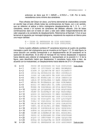 CRIPTOSISTEMAS CLÁSICOS 25
entonces se tiene que N = H(K)/D ≈ 4,70/3,4 ≈ 1,38. Por lo tanto,
necesitamos como mínimo dos caracteres.
Para cifrados del César sin clave, una forma elemental de criptoanálisis consiste
en escribir bajo el texto cifrado todas las combinaciones de frases, con o sin sentido,
que se obtienen al aplicar a dicho criptograma desplazamientos de 1, 2, 3, ..., n-1
caracteres, siendo n el número de caracteres del alfabeto utilizado. Una de estas
combinaciones dará con el texto en claro y esto será válido independientemente del
valor asignado a la constante de desplazamiento. Retomemos el Ejemplo 1.9 en el que
teníamos el siguiente par mensaje/criptograma, respetando los espacios en blanco para
una mayor claridad:
M = CESAR EL EMPERADOR HA SIDO ASESINADO.
C = FHVDU HÑ HOSHUDGRU KD VLGR DVHVLPDGR.
Como nuestro alfabeto contiene 27 caracteres tenemos el cuadro de posibles
mensajes a partir del criptograma que se muestra en la Figura 1.17. En esta figura, la
única solución con sentido corresponde a un desplazamiento de 24 caracteres en la
operación de descifrado. Si al cifrar el mensaje M nos hemos desplazado 3 espacios
hacia delante para obtener el criptograma C, representado en la posición b = 0 de la
figura, para descifrarlo habrá que desplazarse 3 caracteres hacia atrás o bien, de
acuerdo con la modularidad, un desplazamiento hacia delante de 27-3 = 24 espacios.
C: b = 0 FHVDU HÑ HOSHUDGRU KD VLGR DVHVLPDGR Texto cifrado
b = 1 GIWEV IO IPTIVEHSV LE WMHS EWIWMQEHS
b = 2 HJXFW JP JQUJWFITW MF XNIT FXJXNRFIT
b = 3 IKYGX KQ KRVKXGJUX NG YÑJU GYKYÑSGJU
b = 4 JLZHY LR LSWLYHKVY ÑH ZOKV HZLZOTHKV
b = 5 KMAIZ MS MTXMZILWZ OI APLW IAMAPUILW
b = 6 LNBJA NT NUYNAJMXA PJ BQMX JBNBQVJMX
b = 7 MÑCKB ÑU ÑVZÑBKNYB QK CRNY KCÑCRWKNY
b = 8 NODLC OV OWAOCLÑZC RL DSÑZ LDODSXLÑZ
b = 9 ÑPEMD PW PXBPDMOAD SM ETOA MEPETYMOA
b = 10 OQFNE QX QYCQENPBE TN FUPB NFQFUZNPB
b = 11 PRGÑF RY RZDRFÑQCF UÑ GVQC ÑGRGVAÑQC
b = 12 QSHOG SZ SAESGORDG VO HWRD OHSHWBORD
b = 13 RTIPH TA TBFTHPSEH WP IXSE PITIXCPSE
b = 14 SUJQI UB UCGUIQTFI XQ JYTF QJUJYDQTF
b = 15 TVKRJ VC VDHVJRUGJ YR KZUG RKVKZERUG
b = 16 UWLSK WD WEIWKSVHK ZS LAVH SLWLAFSVH
b = 17 VXMTL XE XFJXLTWIL AT MBWI TMXMBGTWI
b = 18 WYNUM YF YGKYMUXJM BU NCXJ UNYNCHUXJ
b = 19 XZÑVN ZG ZHLZNVYKN CV ÑDYK VÑZÑDIVYK
b = 20 YAOWÑ AH AIMAÑWZLÑ DW OEZL WOAOEJWZL
b = 21 ZBPXO BI BJNBOXAMO EX PFAM XPBPFKXAM
b = 22 ACQYP CJ CKÑCPYBNP FY QGBN YQCQGLYBN
b = 23 BDRZQ DK DLODQZCÑQ GZ RHCÑ ZRDRHMZCÑ
M: b = 24 CESAR EL EMPERADOR HA SIDO ASESINADO Texto en claro
 