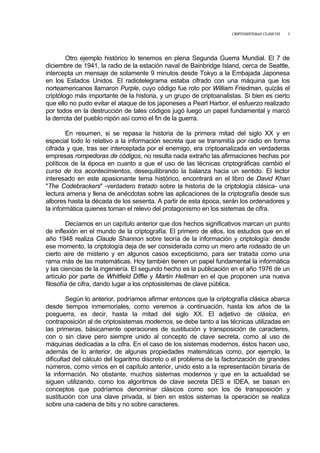 CRIPTOSISTEMAS CLÁSICOS 3
Otro ejemplo histórico lo tenemos en plena Segunda Guerra Mundial. El 7 de
diciembre de 1941, la radio de la estación naval de Bainbridge Island, cerca de Seattle,
intercepta un mensaje de solamente 9 minutos desde Tokyo a la Embajada Japonesa
en los Estados Unidos. El radiotelegrama estaba cifrado con una máquina que los
norteamericanos llamaron Purple, cuyo código fue roto por William Friedman, quizás el
criptólogo más importante de la historia, y un grupo de criptoanalistas. Si bien es cierto
que ello no pudo evitar el ataque de los japoneses a Pearl Harbor, el esfuerzo realizado
por todos en la destrucción de tales códigos jugó luego un papel fundamental y marcó
la derrota del pueblo nipón así como el fin de la guerra.
En resumen, si se repasa la historia de la primera mitad del siglo XX y en
especial todo lo relativo a la información secreta que se transmitía por radio en forma
cifrada y que, tras ser interceptada por el enemigo, era criptoanalizada en verdaderas
empresas rompedoras de códigos, no resulta nada extraño las afirmaciones hechas por
políticos de la época en cuanto a que el uso de las técnicas criptográficas cambió el
curso de los acontecimientos, desequilibrando la balanza hacia un sentido. El lector
interesado en este apasionante tema histórico, encontrará en el libro de David Khan
"The Codebrackers" -verdadero tratado sobre la historia de la criptología clásica- una
lectura amena y llena de anécdotas sobre las aplicaciones de la criptografía desde sus
albores hasta la década de los sesenta. A partir de esta época, serán los ordenadores y
la informática quienes toman el relevo del protagonismo en los sistemas de cifra.
Decíamos en un capítulo anterior que dos hechos significativos marcan un punto
de inflexión en el mundo de la criptografía. El primero de ellos, los estudios que en el
año 1948 realiza Claude Shannon sobre teoría de la información y criptología: desde
ese momento, la criptología deja de ser considerada como un mero arte rodeado de un
cierto aire de misterio y en algunos casos excepticismo, para ser tratada como una
rama más de las matemáticas. Hoy también tienen un papel fundamental la informática
y las ciencias de la ingeniería. El segundo hecho es la publicación en el año 1976 de un
artículo por parte de Whitfield Diffie y Martin Hellman en el que proponen una nueva
filosofía de cifra, dando lugar a los criptosistemas de clave pública.
Según lo anterior, podríamos afirmar entonces que la criptografía clásica abarca
desde tiempos inmemoriales, como veremos a continuación, hasta los años de la
posguerra, es decir, hasta la mitad del siglo XX. El adjetivo de clásica, en
contraposición al de criptosistemas modernos, se debe tanto a las técnicas utilizadas en
las primeras, básicamente operaciones de sustitución y transposición de caracteres,
con o sin clave pero siempre unido al concepto de clave secreta, como al uso de
máquinas dedicadas a la cifra. En el caso de los sistemas modernos, éstos hacen uso,
además de lo anterior, de algunas propiedades matemáticas como, por ejemplo, la
dificultad del cálculo del logaritmo discreto o el problema de la factorización de grandes
números, como vimos en el capítulo anterior, unido esto a la representación binaria de
la información. No obstante, muchos sistemas modernos y que en la actualidad se
siguen utilizando, como los algoritmos de clave secreta DES e IDEA, se basan en
conceptos que podríamos denominar clásicos como son los de transposición y
sustitución con una clave privada, si bien en estos sistemas la operación se realiza
sobre una cadena de bits y no sobre caracteres.
 