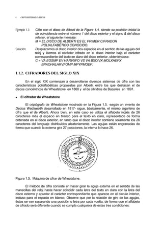 8 CRIPTOSISTEMAS CLÁSICOS
Ejemplo 1.3: Cifre con el disco de Alberti de la Figura 1.4, siendo su posición inicial la
de coincidencia entre el número 1 del disco exterior y el signo & del disco
interior, el siguiente mensaje:
M = EL DISCO DE ALBERTI ES EL PRIMER CIFRADOR
POLIALFABÉTICO CONOCIDO.
Solución: Desplazamos el disco interior dos espacios en el sentido de las agujas del
reloj y leemos el carácter cifrado en el disco interior bajo el carácter
correspondiente del texto en claro del disco exterior, obteniéndose:
C = VA EOSMP EV HARVXFO VS VA BXOIVX MOLXHEPX
BPAOHALHRVFOMP MPYPMOEP.
1.1.2. CIFRADORES DEL SIGLO XIX
En el siglo XIX comienzan a desarrollarse diversos sistemas de cifra con las
características polialfabéticas propuestas por Alberti, entre los que destacan el de
discos concéntricos de Wheatstone en 1860 y el de cilindros de Bazeries en 1891.
• El cifrador de Wheatstone
El criptógrafo de Wheatstone mostrado en la Figura 1.5. -según un invento de
Decius Wadsworth desarrollado en 1817- sigue, básicamente, el mismo algoritmo de
cifra que el de Alberti. Ahora bien, en este caso se utiliza el alfabeto inglés de 26
caracteres más el espacio en blanco para el texto en claro, representado de forma
ordenada en el disco exterior, en tanto que el disco interior contiene solamente los 26
caracteres del lenguaje distribuidos aleatoriamente. Las agujas están engranadas de
forma que cuando la externa gira 27 posiciones, la interna lo hace 26.
Figura 1.5. Máquina de cifrar de Wheatstone.
El método de cifra consiste en hacer girar la aguja externa en el sentido de las
manecillas del reloj hasta hacer coincidir cada letra del texto en claro con la letra del
disco externo y apuntar el carácter correspondiente que aparece en el círculo interior,
incluso para el espacio en blanco. Observe que por la relación de giro de las agujas,
éstas se van separando una posición o letra por cada vuelta, de forma que el alfabeto
de cifrado será diferente cuando se cumpla cualquiera de estas tres condiciones:
 