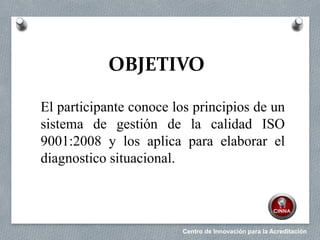 Centro de Innovación para la Acreditación
OBJETIVO
El participante conoce los principios de un
sistema de gestión de la calidad ISO
9001:2008 y los aplica para elaborar el
diagnostico situacional.
 