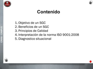CINNA-CAMPUS
1. Objetivo de un SGC
2. Beneficios de un SGC
3. Principios de Calidad
4. Interpretación de la norma ISO 9001:2008
5. Diagnostico situacional
Contenido
 