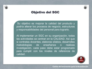 Centro de Innovación para la Acreditación
Su objetivo es mejorar la calidad del producto y
podría alterar los procesos de negocio, estructuras
y responsabilidades del personal para lograrlo.
Al implementar un SGC en su organización, todas
las actividades se centran en la CALIDAD. Así que
si contratas docentes, elaboras sílabos, desarrollas
metodologías de enseñanza o realizas
investigación, cada paso debe estar programado
para cumplir con los niveles de referencia de
calidad.
Objetivo del SGC
 