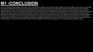 M1 -CONCLUSION
Overall, comparing the two together Evian has to be the most effective campaign. This is because unlike Lucozade, Evian has managed to come up with a memorable
style using the babies whereas Lucozade went from using a humorous spin off a Christian tale to a tomb raider print advert therefore making it not memorable.
Especially because the two contents used don’t match Lucozade at all so either way it's going to be hard for the audience to remember whose adverts belong to
Lucozade. Whereas, Evian has successfully accomplished this by using the baby idea since 1998 and is still ongoing, this means that audiences will see these generated
babies on print and tv adverts and immediately recognise it as evian as they have been using this idea for years. However, you could argue that audiences may be
getting bored of seeing the same thing over and over again which may result in Evian losing audiences due to their boredom. This means that Lucozade may excels in
this area as you could argue that they are trying to keep audiences intrigued by using new content and ideas especially with popular contents such as Tom Raider.
However, Evian is still the most successful campaign as they have managed to make all their adverts not only live up to their key message of 'live young' but they all
also link together as they use the same premise of ideas and still managed to keep audiences intrigued by it minus keeping the idea ongoing for years.
 
