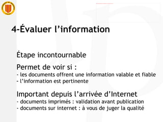 Étape incontournable  Permet de voir si : - les documents offrent une information valable et fiable l’information est pertinente Important depuis l’arrivée d’Internet - documents imprimés : validation avant publication  - documents sur internet : à vous de juger la qualité 4-Évaluer l’information 