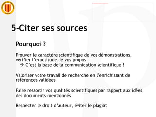 5-Citer ses sources Pourquoi ? Prouver le caractère scientifique de vos démonstrations, vérifier l’exactitude de vos propos    C’est la base de la communication scientifique ! Valoriser votre travail de recherche en l’enrichissant de références validées Faire ressortir vos qualités scientifiques par rapport aux idées des documents mentionnés Respecter le droit d’auteur, éviter le plagiat 