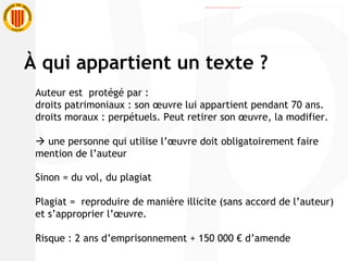 Auteur est  protégé par :  droits patrimoniaux : son œuvre lui appartient pendant 70 ans. droits moraux : perpétuels. Peut retirer son œuvre, la modifier.     une personne qui utilise l’œuvre doit obligatoirement faire mention de l’auteur Sinon = du vol, du plagiat Plagiat =  reproduire de manière illicite (sans accord de l’auteur) et s’approprier l’œuvre. Risque : 2 ans d’emprisonnement + 150 000 € d’amende À  qui appartient un texte ? 