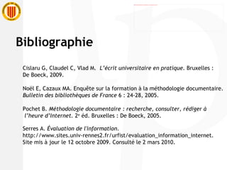 Cislaru G, Claudel C, Vlad M.  L’écrit universitaire en pratique.  Bruxelles :  De Boeck, 2009. Noël E, Cazaux MA. Enquête sur la formation à la méthodologie documentaire.  Bulletin des bibliothèques de France  6 : 24-28, 2005. Pochet B.  Méthodologie documentaire : recherche, consulter, rédiger à l’heure d’Internet.  2 e  éd. Bruxelles : De Boeck, 2005. Serres A.  Évaluation de l'information . http://www.sites.univ-rennes2.fr/urfist/evaluation_information_internet . Site mis à jour le 12 octobre 2009. Consulté le 2 mars 2010.  Bibliographie 