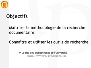 Objectifs Maîtriser la méthodologie de la recherche  documentaire Connaître et utiliser les outils de recherche    Le site des bibliothèques de l’université http://www.univ-provence.fr/scd 