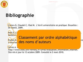 Cislaru G, Claudel C, Vlad M.  L’écrit universitaire en pratique.  Bruxelles :  De Boeck, 2009. Noël E, Cazaux MA, Enquête sur la formation à la méthodologie documentaire.  Bulletin des bibliothèques de France  6 : 24-28, 2005. Pochet B,  Méthodologie documentaire : recherche, consulter, rédiger à l’heure d’Internet.  2 e  éd. Bruxelles : De Boeck, 2005. Serres A.  Évaluation de l'information . http://www.sites.univ-rennes2.fr/urfist/evaluation_information_internet . Site mis à jour le 12 octobre 2009. Consulté le 2 mars 2010.  Classement par ordre alphabétique  des noms d’auteurs Bibliographie 