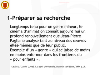 1-Préparer sa recherche Longtemps tenu pour un genre mineur, le cinéma d’animation connaît aujourd’hui un profond renouvellement que Jean-Pierre Pagliano analyse tant au niveau des œuvres elles-mêmes que de leur public. Exemple d’un « genre » qui se laisse de moins en moins enfermer dans les frontières du « pour enfants ». Cislaru G, Claudel C, Vlad M.  L’écrit universitaire.  Bruxelles : De Boeck, 2009, p. 26. 
