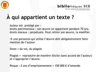 Auteur est  protégé par :  droits patrimoniaux : son œuvre lui appartient pendant 70 ans. droits moraux : perpétuels. Peut retirer son œuvre, la modifier.     une personne qui utilise l’œuvre doit obligatoirement faire mention de l’auteur Sinon = du vol, du plagiat Plagiat =  reproduire de manière illicite (sans accord de l’auteur) et s’approprier l’œuvre. Risque : 2 ans d’emprisonnement + 150 000 € d’amende À  qui appartient un texte ? 