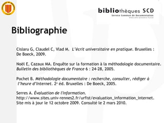 Cislaru G, Claudel C, Vlad M.  L’écrit universitaire en pratique.  Bruxelles :  De Boeck, 2009. Noël E, Cazaux MA. Enquête sur la formation à la méthodologie documentaire.  Bulletin des bibliothèques de France  6 : 24-28, 2005. Pochet B.  Méthodologie documentaire : recherche, consulter, rédiger à l’heure d’Internet.  2 e  éd. Bruxelles : De Boeck, 2005. Serres A.  Évaluation de l'information . http://www.sites.univ-rennes2.fr/urfist/evaluation_information_internet . Site mis à jour le 12 octobre 2009. Consulté le 2 mars 2010.  Bibliographie 