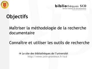 Objectifs Maîtriser la méthodologie de la recherche  documentaire Connaître et utiliser les outils de recherche    Le site des bibliothèques de l’université http://www.univ-provence.fr/scd 