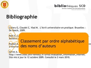 Cislaru G, Claudel C, Vlad M.  L’écrit universitaire en pratique.  Bruxelles :  De Boeck, 2009. Noël E, Cazaux MA, Enquête sur la formation à la méthodologie documentaire.  Bulletin des bibliothèques de France  6 : 24-28, 2005. Pochet B,  Méthodologie documentaire : recherche, consulter, rédiger à l’heure d’Internet.  2 e  éd. Bruxelles : De Boeck, 2005. Serres A.  Évaluation de l'information . http://www.sites.univ-rennes2.fr/urfist/evaluation_information_internet . Site mis à jour le 12 octobre 2009. Consulté le 2 mars 2010.  Classement par ordre alphabétique  des noms d’auteurs Bibliographie 