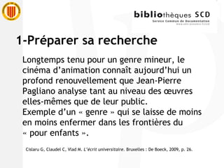 1-Préparer sa recherche Longtemps tenu pour un genre mineur, le cinéma d’animation connaît aujourd’hui un profond renouvellement que Jean-Pierre Pagliano analyse tant au niveau des œuvres elles-mêmes que de leur public. Exemple d’un « genre » qui se laisse de moins en moins enfermer dans les frontières du « pour enfants ». Cislaru G, Claudel C, Vlad M.  L’écrit universitaire.  Bruxelles : De Boeck, 2009, p. 26. 