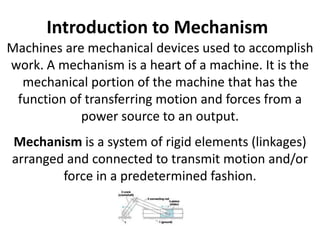 Introduction to Mechanism
Machines are mechanical devices used to accomplish
work. A mechanism is a heart of a machine. It is the
mechanical portion of the machine that has the
function of transferring motion and forces from a
power source to an output.
Mechanism is a system of rigid elements (linkages)
arranged and connected to transmit motion and/or
force in a predetermined fashion.
Mechanism consists of linkages and joints.
 