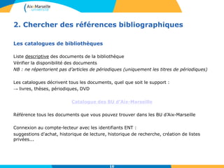 10
2. Chercher des références bibliographiques
Les catalogues de bibliothèques
Liste descriptive des documents de la bibliothèque
Vérifier la disponibilité des documents
NB : ne répertorient pas d’articles de périodiques (uniquement les titres de périodiques)
Les catalogues décrivent tous les documents, quel que soit le support :
→ livres, thèses, périodiques, DVD
Catalogue des BU d’Aix-Marseille
Référence tous les documents que vous pouvez trouver dans les BU d’Aix-Marseille
Connexion au compte-lecteur avec les identifiants ENT :
suggestions d'achat, historique de lecture, historique de recherche, création de listes
privées...
10
 