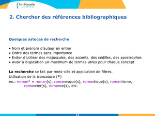 12
2. Chercher des références bibliographiques
Quelques astuces de recherche
• Nom et prénom d’auteur en entier
• Ordre des termes sans importance
• Eviter d’utiliser des majuscules, des accents, des cédilles, des apostrophes
• Avoir à disposition un maximum de termes utiles pour chaque concept
La recherche se fait par mots-clés et application de filtres.
Utilisation de la troncature (*)
ex.: roman* = roman(s), romanesque(s), romantique(s), romantisme,
romancier(s), romance(s), etc.
12
 