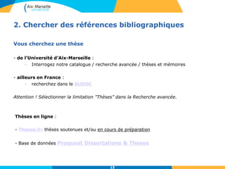 13
2. Chercher des références bibliographiques
Vous cherchez une thèse
- de l’Université d’Aix-Marseille :
- Interrogez notre catalogue / recherche avancée / thèses et mémoires
- ailleurs en France :
- recherchez dans le SUDOC
Attention ! Sélectionner la limitation "Thèses" dans la Recherche avancée.
Thèses en ligne :
- Thèses.fr: thèses soutenues et/ou en cours de préparation
- Base de données Proquest Dissertations & Theses
13
 