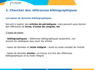 15
2. Chercher des références bibliographiques
Les bases de données bibliographiques
Servent à repérer des articles de périodiques, mais peuvent aussi donner
des références de livres, d’actes de congrès, etc
3 types de bases
- bibliographiques : références bibliographiques seulement, voir
ensuite les catalogues pour avoir les articles
- bases de données en texte intégral : accès au texte complet de l’article
- bases de données mixtes : on trouve à la fois des références
bibliographiques et du texte intégral
15
 