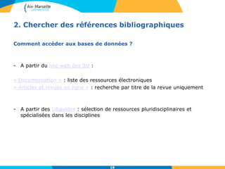 16
2. Chercher des références bibliographiques
Comment accéder aux bases de données ?
- A partir du site web des BU :
« Documentation » : liste des ressources électroniques
« Articles et revues en ligne » : recherche par titre de la revue uniquement
- A partir des Libguides : sélection de ressources pluridisciplinaires et
spécialisées dans les disciplines
16
 