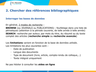 17
2. Chercher des références bibliographiques
Interroger les bases de données
En général, 2 modes de recherche :
BROWSE (ou JOURNALS ou PUBLICATIONS) : feuilletage dans une liste de
périodiques (attention à la période couverte, de telle année à telle année)
SEARCH: recherche par auteur, par mots du titre, du résumé ou du texte
complet des articles (recherche simple ou recherche avancée)
Les limitations varient en fonction de la base de données utilisée.
Les limitations les plus courantes sont :
• Date de publication
• Langue des documents
• Type de document (livre, article, compte-rendu de colloque,…)
• Texte intégral uniquement
Ne pas hésiter à consulter les aides en ligne
17
 