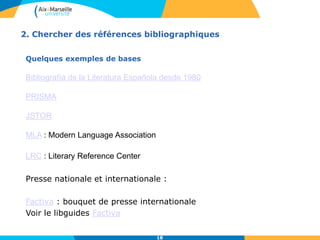 2. Chercher des références bibliographiques
Quelques exemples de bases
Bibliografía de la Literatura Española desde 1980
PRISMA
JSTOR
MLA : Modern Language Association
LRC : Literary Reference Center
Presse nationale et internationale :
Factiva : bouquet de presse internationale
Voir le libguides Factiva
18
 