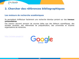 19
2. Chercher des références bibliographiques
Les moteurs de recherche académiques
Ils permettent d'effectuer facilement une recherche étendue portant sur des travaux
universitaires.
Ces travaux peuvent provenir de sources telles que des éditeurs scientifiques, des
sociétés savantes, des référentiels de prépublication, des universités et d'autres
organisations de recherche.
http://scholar.google.fr/
19
 